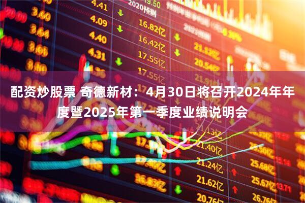 配资炒股票 奇德新材：4月30日将召开2024年年度暨2025年第一季度业绩说明会