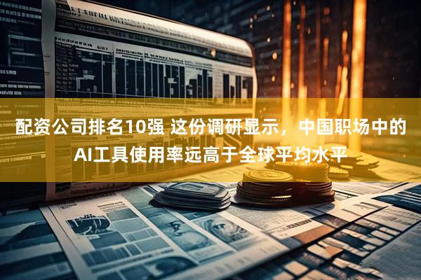 配资公司排名10强 这份调研显示，中国职场中的AI工具使用率远高于全球平均水平