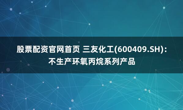 股票配资官网首页 三友化工(600409.SH)：不生产环氧丙烷系列产品