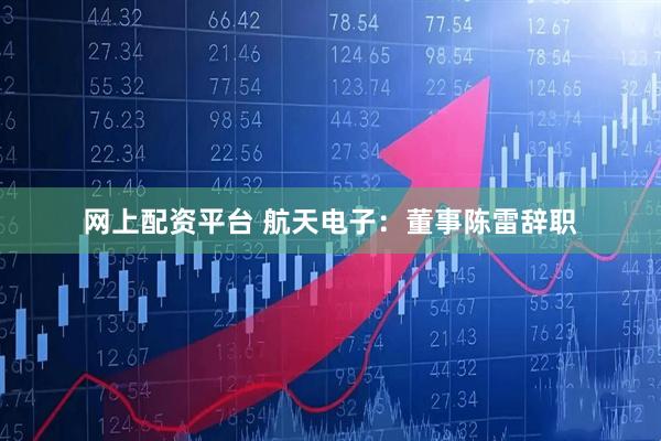 网上配资平台 航天电子：董事陈雷辞职