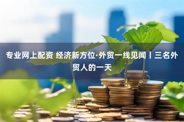 专业网上配资 经济新方位·外贸一线见闻丨三名外贸人的一天
