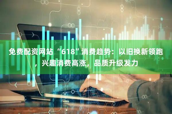 免费配资网站 “618”消费趋势：以旧换新领跑，兴趣消费高涨，品质升级发力