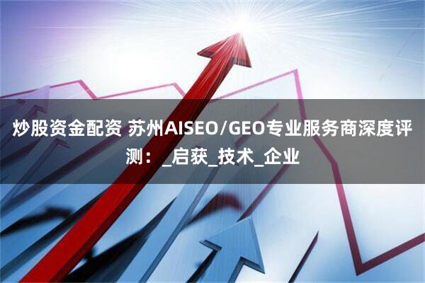 炒股资金配资 苏州AISEO/GEO专业服务商深度评测：_启获_技术_企业