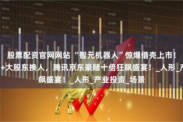 股票配资官网网站 “智元机器人”惊爆借壳上市！63%股权易主+大股东换人，腾讯京东豪赌十倍狂飙盛宴！_人形_产业投资_场景