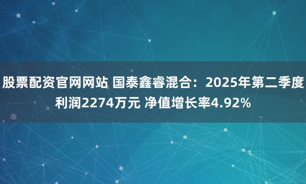 股票配资官网网站 国泰鑫睿混合：2025年第二季度利润2274万元 净值增长率4.92%