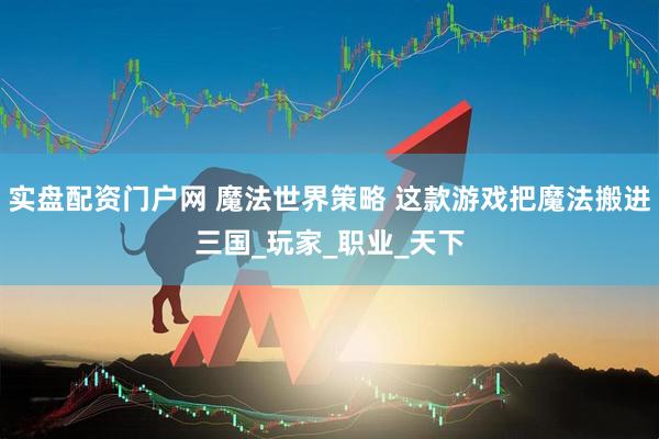 实盘配资门户网 魔法世界策略 这款游戏把魔法搬进三国_玩家_职业_天下