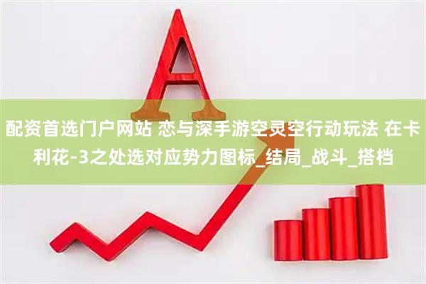 配资首选门户网站 恋与深手游空灵空行动玩法 在卡利花-3之处选对应势力图标_结局_战斗_搭档