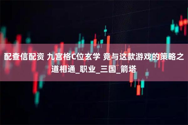 配查信配资 九宫格C位玄学 竟与这款游戏的策略之道相通_职业_三国_箭塔