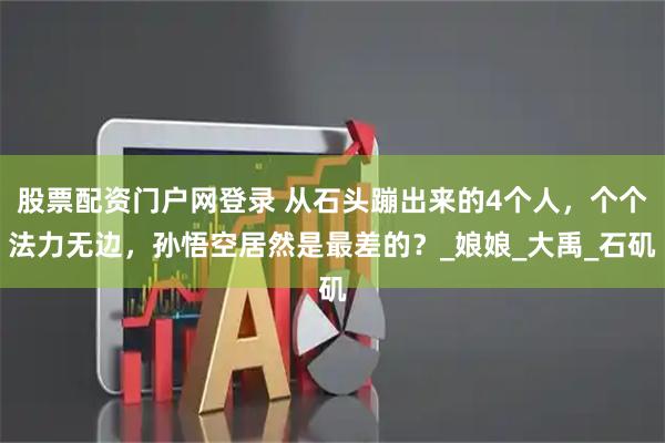股票配资门户网登录 从石头蹦出来的4个人，个个法力无边，孙悟空居然是最差的？_娘娘_大禹_石矶