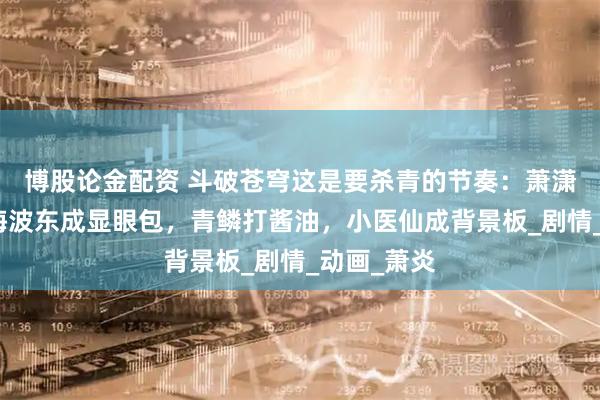 博股论金配资 斗破苍穹这是要杀青的节奏：萧潇变哑巴，海波东成显眼包，青鳞打酱油，小医仙成背景板_剧情_动画_萧炎