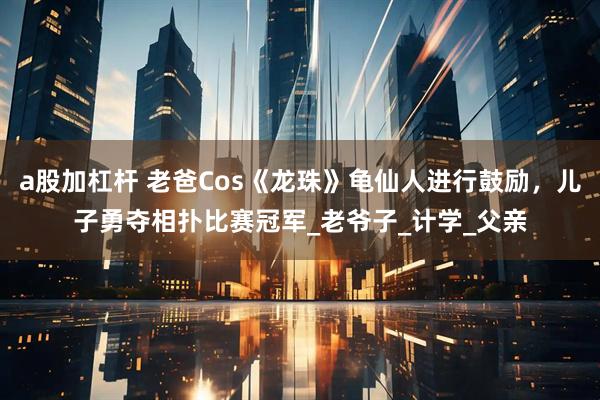 a股加杠杆 老爸Cos《龙珠》龟仙人进行鼓励，儿子勇夺相扑比赛冠军_老爷子_计学_父亲