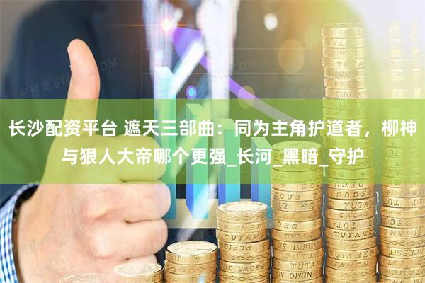 长沙配资平台 遮天三部曲：同为主角护道者，柳神与狠人大帝哪个更强_长河_黑暗_守护