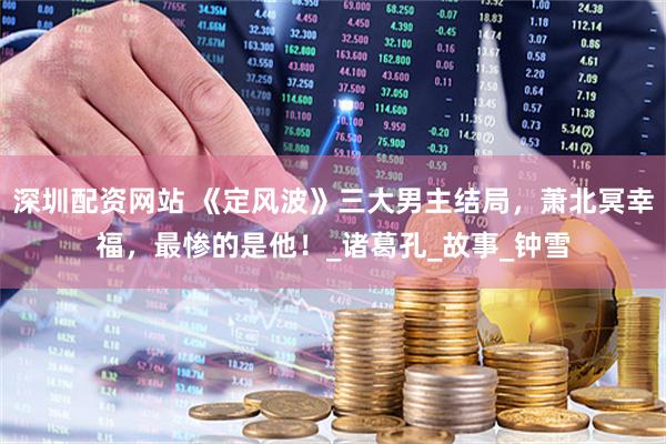 深圳配资网站 《定风波》三大男主结局，萧北冥幸福，最惨的是他！_诸葛孔_故事_钟雪
