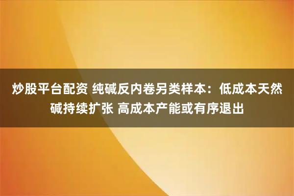 炒股平台配资 纯碱反内卷另类样本：低成本天然碱持续扩张 高成本产能或有序退出