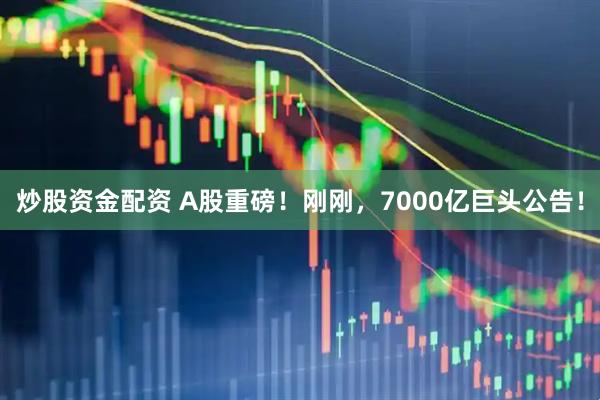 炒股资金配资 A股重磅！刚刚，7000亿巨头公告！