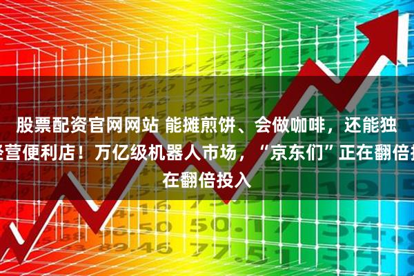 股票配资官网网站 能摊煎饼、会做咖啡，还能独自经营便利店！万亿级机器人市场，“京东们”正在翻倍投入