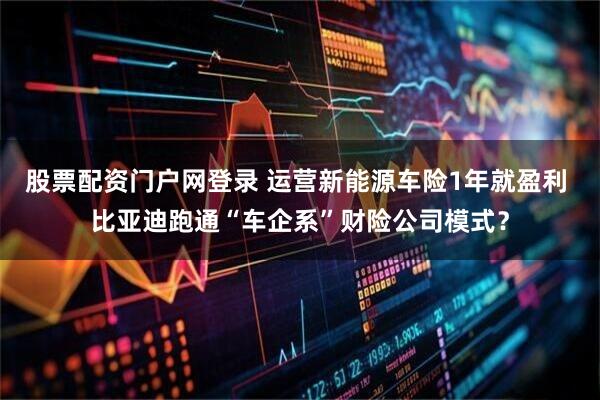 股票配资门户网登录 运营新能源车险1年就盈利 比亚迪跑通“车企系”财险公司模式？