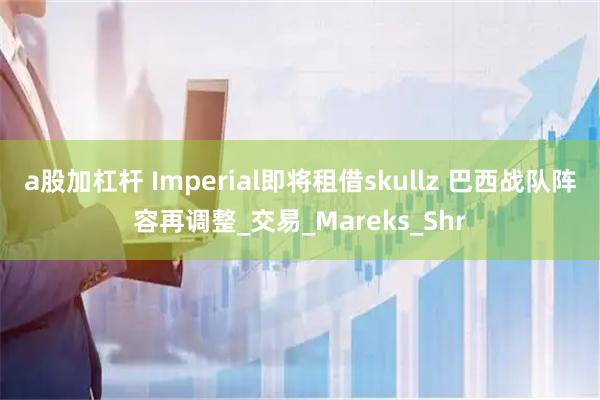 a股加杠杆 Imperial即将租借skullz 巴西战队阵容再调整_交易_Mareks_Shr