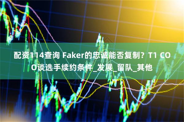配资114查询 Faker的忠诚能否复制？T1 COO谈选手续约条件_发展_留队_其他