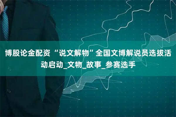 博股论金配资 “说文解物”全国文博解说员选拔活动启动_文物_故事_参赛选手