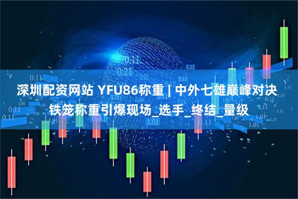 深圳配资网站 YFU86称重 | 中外七雄巅峰对决 铁笼称重引爆现场_选手_终结_量级