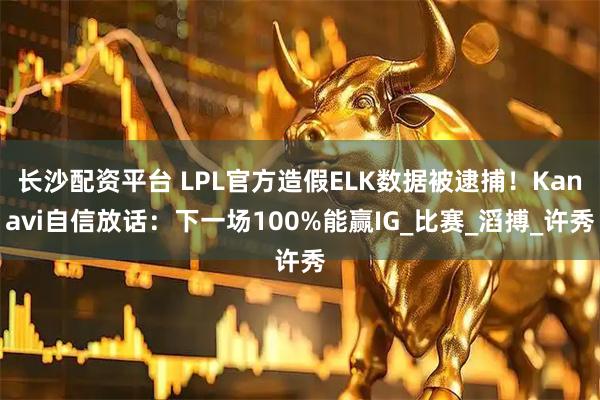 长沙配资平台 LPL官方造假ELK数据被逮捕！Kanavi自信放话：下一场100%能赢IG_比赛_滔搏_许秀