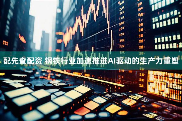 配先查配资 钢铁行业加速推进AI驱动的生产力重塑
