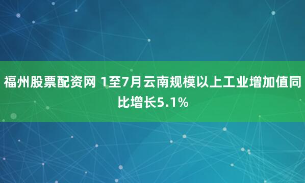 福州股票配资网 1至7月云南规模以上工业增加值同比增长5.1%