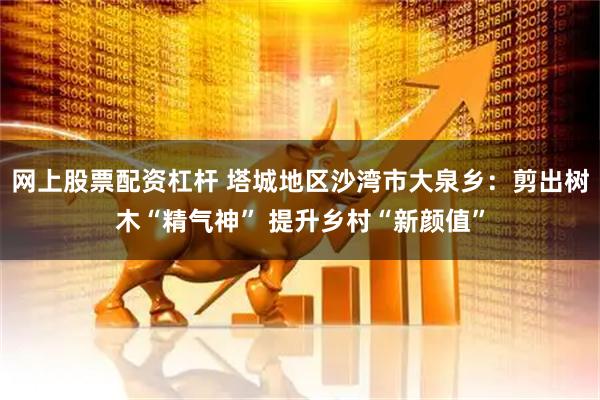 网上股票配资杠杆 塔城地区沙湾市大泉乡：剪出树木“精气神” 提升乡村“新颜值”