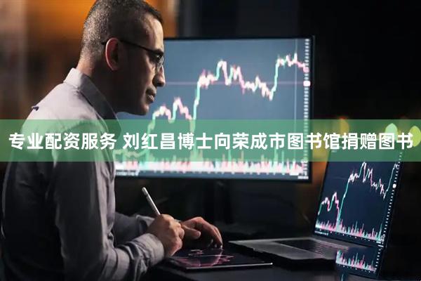 专业配资服务 刘红昌博士向荣成市图书馆捐赠图书