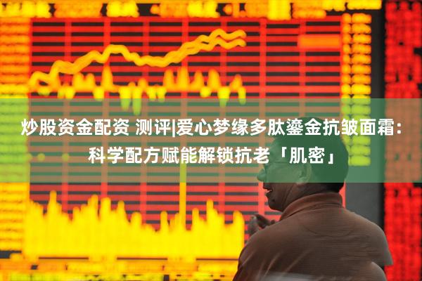 炒股资金配资 测评|爱心梦缘多肽鎏金抗皱面霜:科学配方赋能解锁抗老「肌密」
