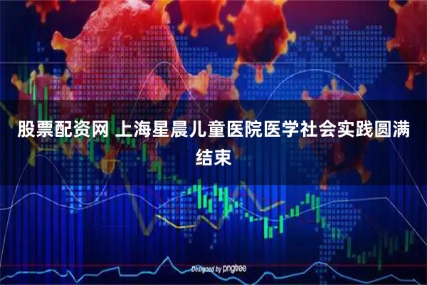 股票配资网 上海星晨儿童医院医学社会实践圆满结束
