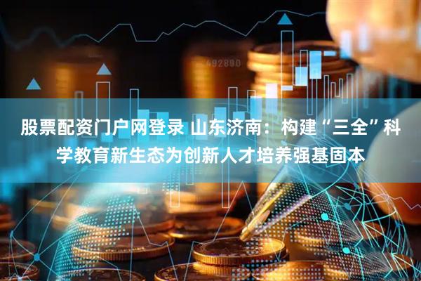 股票配资门户网登录 山东济南：构建“三全”科学教育新生态为创新人才培养强基固本